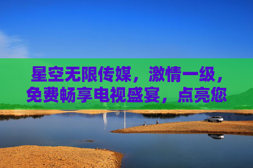 星空无限传媒,激情一级,免费畅享电视盛宴,点亮您的视觉生活 星空无限传媒,激情一级,免费畅享电视盛宴,点亮您的视觉生活