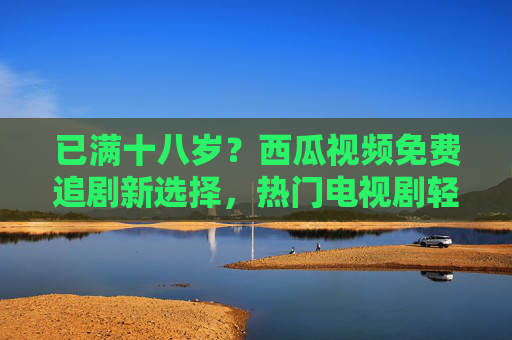 已满十八岁?西瓜视频免费追剧新选择,热门电视剧轻松解锁! 已满十八岁?西瓜视频免费追剧新选择,热门电视剧轻松解锁!