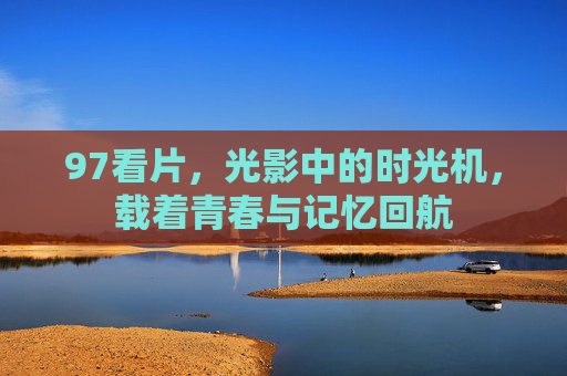 97看片，光影中的时光机，载着青春与记忆回航
