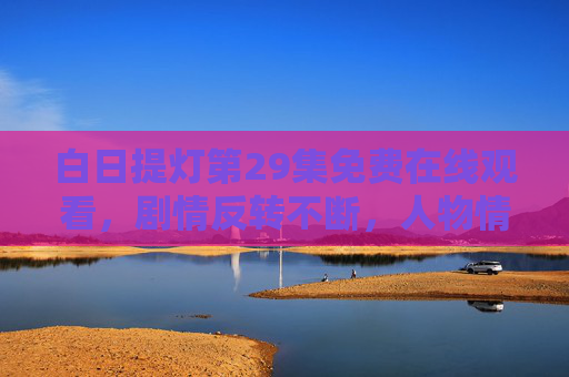白日提灯第29集免费在线观看,剧情反转不断,人物情感纠葛再升级,追更指南来了!白日提灯第29集免费观看,剧情反转不断,情感纠葛升级,追更指南! 白日提灯第29集免费在线观看,剧情反转不断,人物情感纠葛再升级,追更指南来了!白日提灯第29集免费观看,剧情反转不断,情感纠葛升级,追更指南!