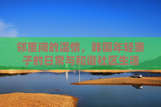 邻里间的温情，韩国年轻妻子的日常与和谐社区生活