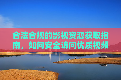 合法合规的影视资源获取指南,如何安全访问优质视频平台 合法合规的影视资源获取指南,如何安全访问优质视频平台