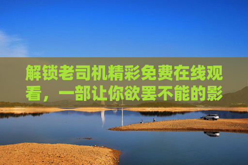 解锁老司机精彩免费在线观看,一部让你欲罢不能的影视盛宴 解锁老司机精彩免费在线观看,一部让你欲罢不能的影视盛宴