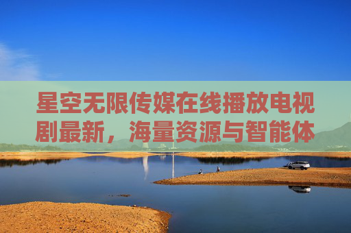 星空无限传媒在线播放电视剧最新,海量资源与智能体验引领追剧新风尚 星空无限传媒在线播放电视剧最新,海量资源与智能体验引领追剧新风尚