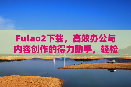 Fulao2下载,高效办公与内容创作的得力助手,轻松获取最新版本指南 Fulao2下载,高效办公与内容创作的得力助手,轻松获取最新版本指南