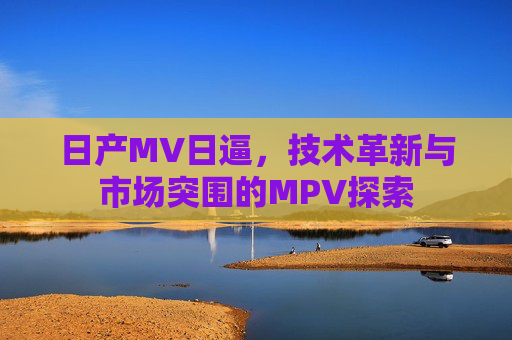 日产MV日逼,技术革新与市场突围的MPV探索 日产MV日逼,技术革新与市场突围的MPV探索