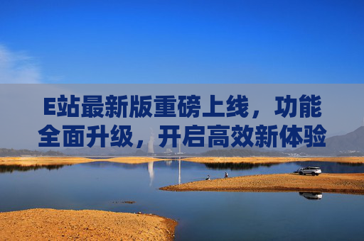 E站最新版重磅上线,功能全面升级,开启高效新体验 E站最新版重磅上线,功能全面升级,开启高效新体验