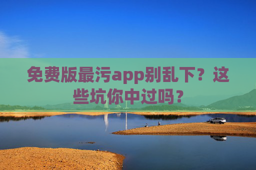 免费版最污app别乱下?这些坑你中过吗? 免费版最污app别乱下?这些坑你中过吗?