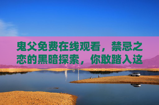 鬼父免费在线观看,禁忌之恋的黑暗探索,你敢踏入这片禁忌之地吗? 鬼父免费在线观看,禁忌之恋的黑暗探索,你敢踏入这片禁忌之地吗?