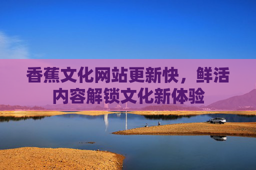 香蕉文化网站更新快，鲜活内容解锁文化新体验