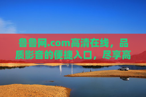 鲁鲁网.com高清在线,品质影音的便捷入口,尽享高清视听盛宴 鲁鲁网.com高清在线,品质影音的便捷入口,尽享高清视听盛宴