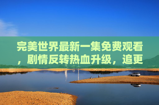 完美世界最新一集免费观看，剧情反转热血升级，追更指南来了！