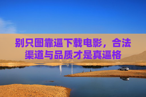 别只图靠逼下载电影,合法渠道与品质才是真逼格 别只图靠逼下载电影,合法渠道与品质才是真逼格