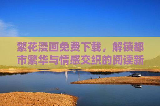 繁花漫画免费下载,解锁都市繁华与情感交织的阅读新体验 繁花漫画免费下载,解锁都市繁华与情感交织的阅读新体验