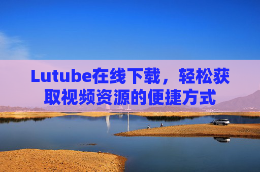 Lutube在线下载,轻松获取视频资源的便捷方式 Lutube在线下载,轻松获取视频资源的便捷方式