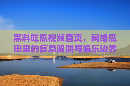 黑料吃瓜视频首页，网络瓜田里的信息陷阱与娱乐边界