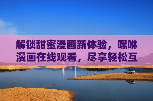 解锁甜蜜漫画新体验,嘿咻漫画在线观看,尽享轻松互动乐趣 解锁甜蜜漫画新体验,嘿咻漫画在线观看,尽享轻松互动乐趣