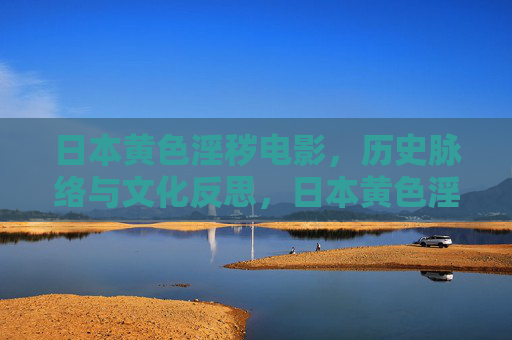 日本黄色淫秽电影,历史脉络与文化反思,日本黄色淫秽电影的历史脉络与文化反思 日本黄色淫秽电影,历史脉络与文化反思,日本黄色淫秽电影的历史脉络与文化反思