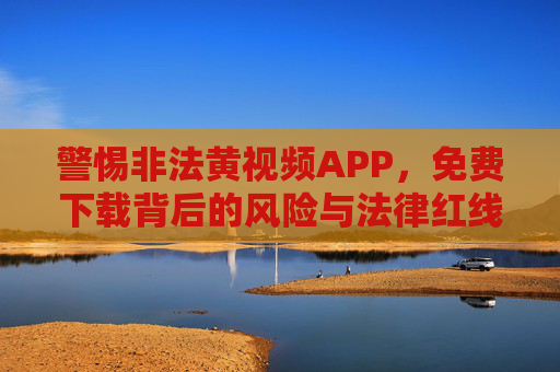 警惕非法黄视频APP，免费下载背后的风险与法律红线