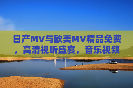 日产MV与欧美MV精品免费，高清视听盛宴，音乐视频资源全免费！
