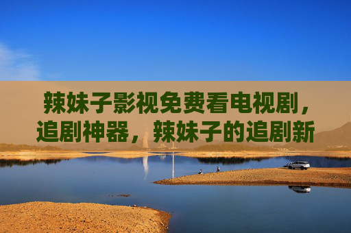 辣妹子影视免费看电视剧,追剧神器,辣妹子的追剧新选择 辣妹子影视免费看电视剧,追剧神器,辣妹子的追剧新选择