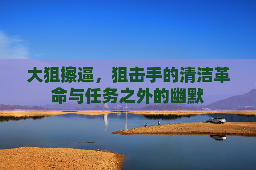 大狙擦逼,狙击手的清洁革命与任务之外的幽默 大狙擦逼,狙击手的清洁革命与任务之外的幽默
