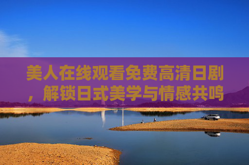 美人在线观看免费高清日剧,解锁日式美学与情感共鸣的沉浸式体验 美人在线观看免费高清日剧,解锁日式美学与情感共鸣的沉浸式体验