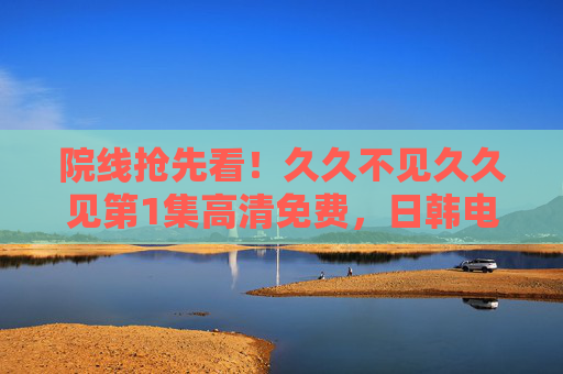院线抢先看!久久不见久久见第1集高清免费,日韩电影质感+中文配音,沉浸式观影体验不容错过 院线抢先看!久久不见久久见第1集高清免费,日韩电影质感+中文配音,沉浸式观影体验不容错过