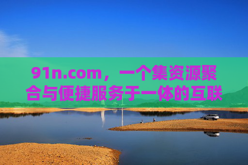 91n.com,一个集资源聚合与便捷服务于一体的互联网平台探析 91n.com,一个集资源聚合与便捷服务于一体的互联网平台探析