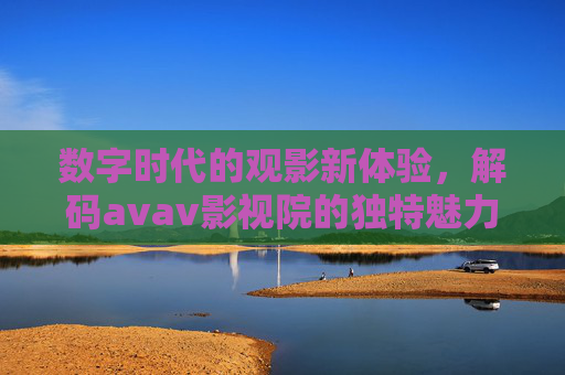 数字时代的观影新体验,解码avav影视院的独特魅力 数字时代的观影新体验,解码avav影视院的独特魅力