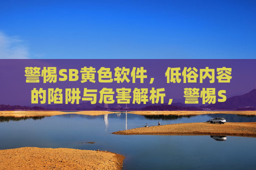 警惕SB黄色软件,低俗内容的陷阱与危害解析,警惕SB黄色软件,低俗内容的陷阱与危害解析 警惕SB黄色软件,低俗内容的陷阱与危害解析,警惕SB黄色软件,低俗内容的陷阱与危害解析