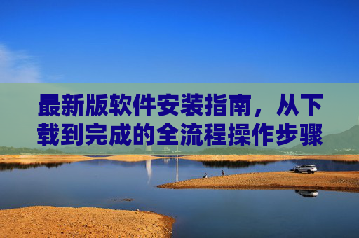 最新版软件安装指南,从下载到完成的全流程操作步骤与注意事项 最新版软件安装指南,从下载到完成的全流程操作步骤与注意事项