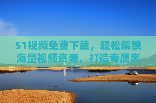 51视频免费下载,轻松解锁海量视频资源,打造专属离线观影库 51视频免费下载,轻松解锁海量视频资源,打造专属离线观影库