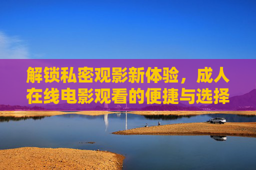 解锁私密观影新体验,成人在线电影观看的便捷与选择指南 解锁私密观影新体验,成人在线电影观看的便捷与选择指南