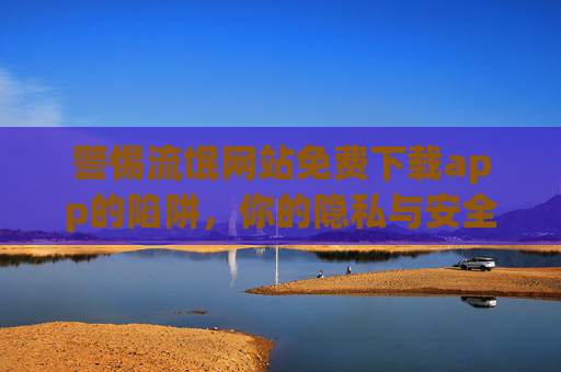 警惕流氓网站免费下载app的陷阱,你的隐私与安全正面临威胁 警惕流氓网站免费下载app的陷阱,你的隐私与安全正面临威胁