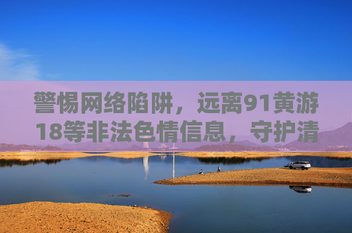 警惕网络陷阱，远离91黄游18等非法色情信息，守护清朗网络空间