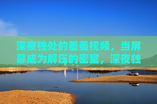 深夜独处的羞羞视频,当屏幕成为解压的密室,深夜独处的羞羞视频,当屏幕成为解压的密室 深夜独处的羞羞视频,当屏幕成为解压的密室,深夜独处的羞羞视频,当屏幕成为解压的密室