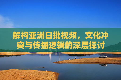 解构亚洲日批视频,文化冲突与传播逻辑的深层探讨 解构亚洲日批视频,文化冲突与传播逻辑的深层探讨