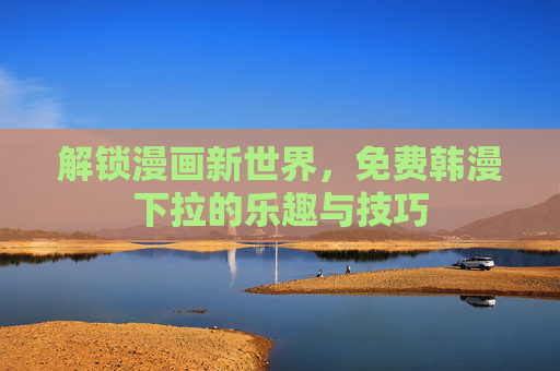解锁漫画新世界,免费韩漫下拉的乐趣与技巧 解锁漫画新世界,免费韩漫下拉的乐趣与技巧