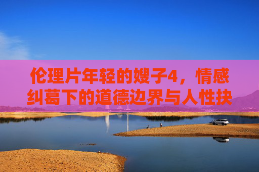 伦理片年轻的嫂子4,情感纠葛下的道德边界与人性抉择 伦理片年轻的嫂子4,情感纠葛下的道德边界与人性抉择
