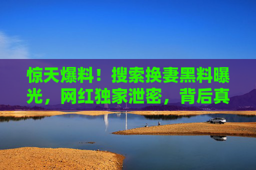 惊天爆料!搜索换妻黑料曝光,网红独家泄密,背后真相令人震惊,76吃瓜带你直击内幕 惊天爆料!搜索换妻黑料曝光,网红独家泄密,背后真相令人震惊,76吃瓜带你直击内幕