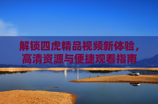 解锁四虎精品视频新体验,高清资源与便捷观看指南 解锁四虎精品视频新体验,高清资源与便捷观看指南
