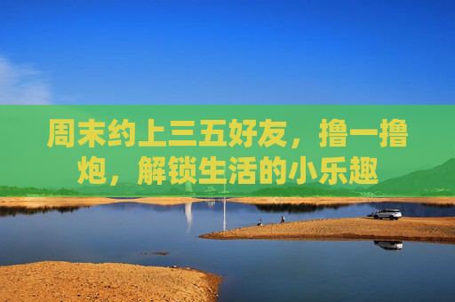 周末约上三五好友,撸一撸炮,解锁生活的小乐趣 周末约上三五好友,撸一撸炮,解锁生活的小乐趣