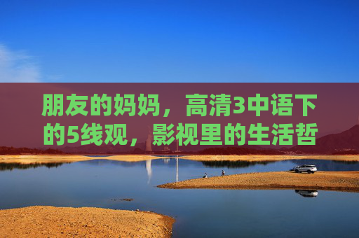 朋友的妈妈,高清3中语下的5线观,影视里的生活哲学 朋友的妈妈,高清3中语下的5线观,影视里的生活哲学