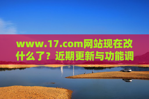 www.17.com网站现在改什么了?近期更新与功能调整解析 www.17.com网站现在改什么了?近期更新与功能调整解析