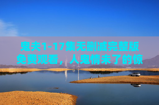 鬼夫1-17集无删减完整版免费观看,人鬼情未了的惊悚纠葛,每一集都是心跳加速的悬疑盛宴 鬼夫1-17集无删减完整版免费观看,人鬼情未了的惊悚纠葛,每一集都是心跳加速的悬疑盛宴