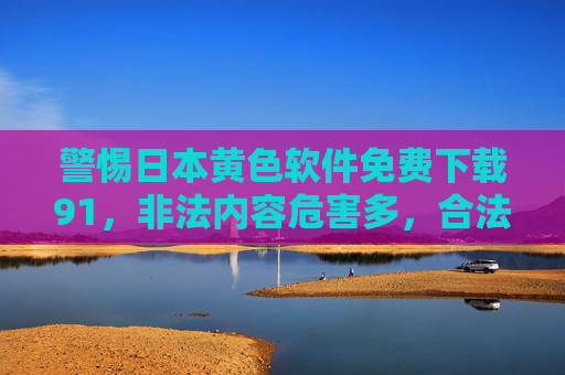 警惕日本黄色软件免费下载91，非法内容危害多，合法渠道才是正道