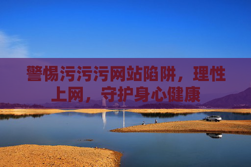 警惕污污污网站陷阱,理性上网,守护身心健康 警惕污污污网站陷阱,理性上网,守护身心健康
