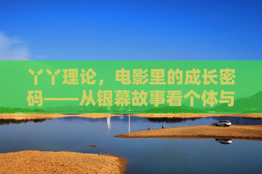 丫丫理论,电影里的成长密码——从银幕故事看个体与时代的双向映照 丫丫理论,电影里的成长密码——从银幕故事看个体与时代的双向映照