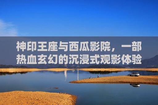 神印王座与西瓜影院,一部热血玄幻的沉浸式观影体验 神印王座与西瓜影院,一部热血玄幻的沉浸式观影体验